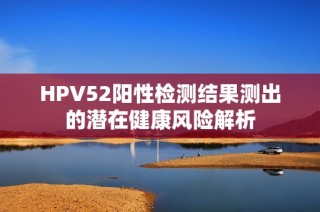 HPV52阳性检测结果测出的潜在健康风险解析