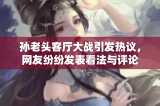孙老头客厅大战引发热议，网友纷纷发表看法与评论