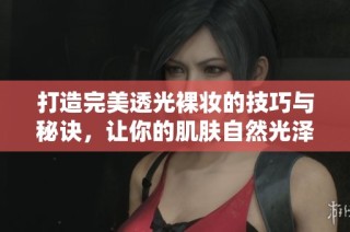 打造完美透光裸妆的技巧与秘诀，让你的肌肤自然光泽如新