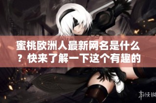 蜜桃欧洲人最新网名是什么？快来了解一下这个有趣的新名字吧