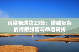 再度相遇第23集：错综复杂的情感纠葛与命运转折