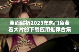 全面解析2023年热门免费看大片的下载应用推荐合集