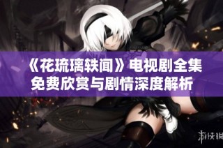 《花琉璃轶闻》电视剧全集免费欣赏与剧情深度解析