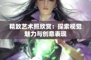 精致艺术照欣赏：探索视觉魅力与创意表现