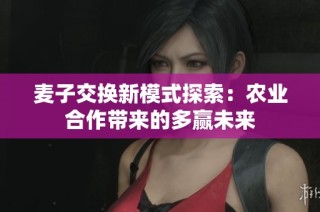 麦子交换新模式探索：农业合作带来的多赢未来