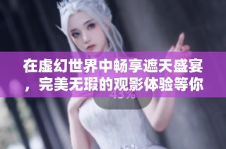 在虚幻世界中畅享遮天盛宴，完美无瑕的观影体验等你来探索
