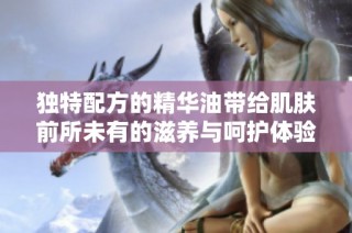 独特配方的精华油带给肌肤前所未有的滋养与呵护体验