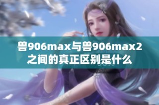 兽906max与兽906max2之间的真正区别是什么
