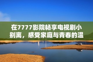 在7777影院畅享电视剧小别离，感受家庭与青春的温馨故事