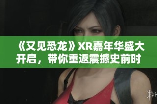 《又见恐龙》XR嘉年华盛大开启，带你重返震撼史前时代，与巨型生物亲密接触