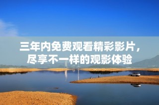 三年内免费观看精彩影片，尽享不一样的观影体验