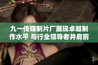 九一传媒制片厂展现卓越制作水平 与行业领导者并肩前行