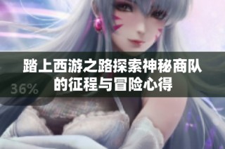 踏上西游之路探索神秘商队的征程与冒险心得
