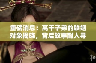 重磅消息：高干子弟的联姻对象揭晓，背后故事耐人寻味