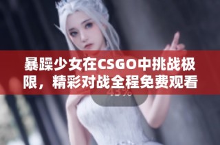 暴躁少女在CSGO中挑战极限，精彩对战全程免费观看