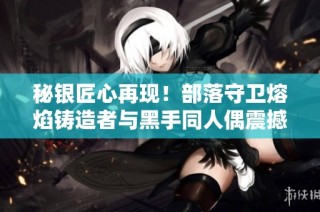 秘银匠心再现！部落守卫熔焰铸造者与黑手同人偶震撼上线引发热议