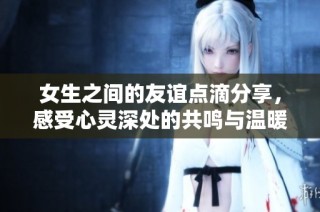 女生之间的友谊点滴分享，感受心灵深处的共鸣与温暖