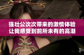 强壮公次次带来的激情体验让我感受到前所未有的高潮快感