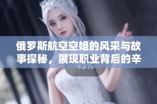 俄罗斯航空空姐的风采与故事探秘，展现职业背后的辛勤与坚持