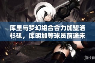 库里与梦幻组合合力加盟洛杉矶，库明加等球员前途未卜