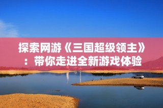 探索网游《三国超级领主》：带你走进全新游戏体验