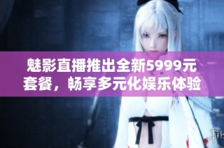 魅影直播推出全新5999元套餐，畅享多元化娱乐体验