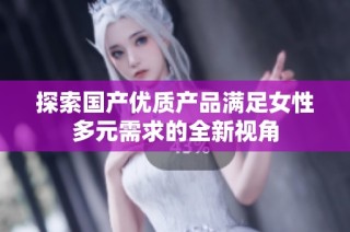 探索国产优质产品满足女性多元需求的全新视角