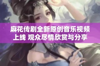 麻花传剧全新原创音乐视频上线 观众尽情欣赏与分享