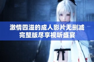 激情四溢的成人影片无删减完整版尽享视听盛宴
