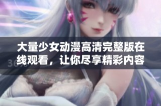 大量少女动漫高清完整版在线观看，让你尽享精彩内容与视觉盛宴