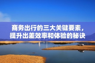 商务出行的三大关键要素，提升出差效率和体验的秘诀解析