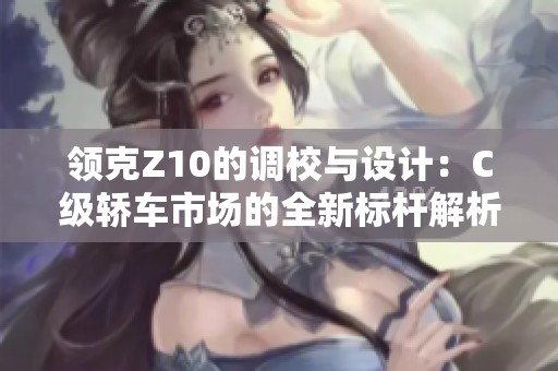 领克Z10的调校与设计：C级轿车市场的全新标杆解析