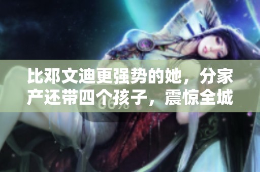 比邓文迪更强势的她，分家产还带四个孩子，震惊全城！