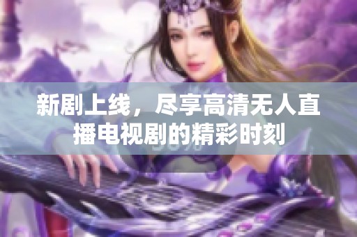 新剧上线，尽享高清无人直播电视剧的精彩时刻