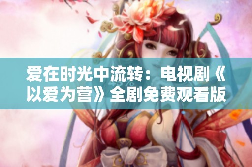 爱在时光中流转：电视剧《以爱为营》全剧免费观看版上线