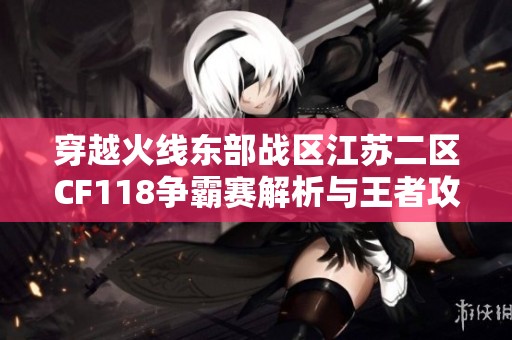 穿越火线东部战区江苏二区CF118争霸赛解析与王者攻略