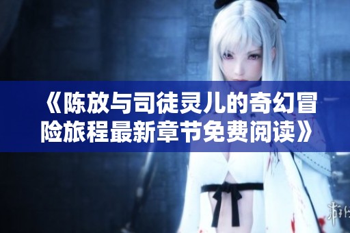 《陈放与司徒灵儿的奇幻冒险旅程最新章节免费阅读》