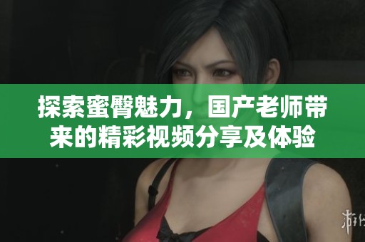 探索蜜臀魅力，国产老师带来的精彩视频分享及体验