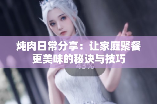 炖肉日常分享：让家庭聚餐更美味的秘诀与技巧