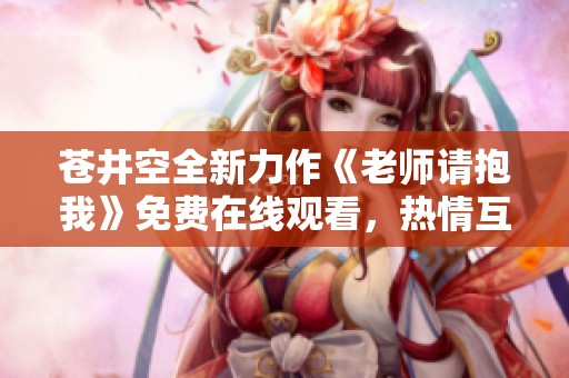 苍井空全新力作《老师请抱我》免费在线观看，热情互动不容错过