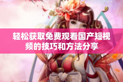 轻松获取免费观看国产短视频的技巧和方法分享
