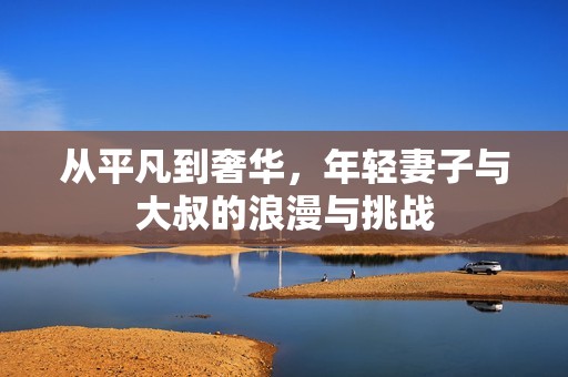 从平凡到奢华，年轻妻子与大叔的浪漫与挑战