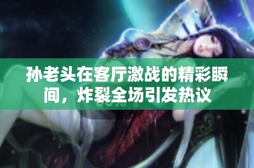 孙老头在客厅激战的精彩瞬间，炸裂全场引发热议