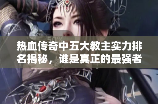 热血传奇中五大教主实力排名揭秘，谁是真正的最强者