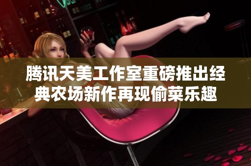 腾讯天美工作室重磅推出经典农场新作再现偷菜乐趣