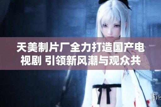 天美制片厂全力打造国产电视剧 引领新风潮与观众共鸣