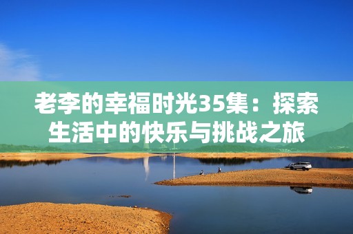 老李的幸福时光35集：探索生活中的快乐与挑战之旅