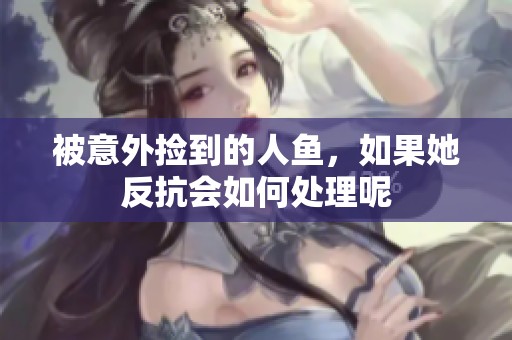 被意外捡到的人鱼，如果她反抗会如何处理呢