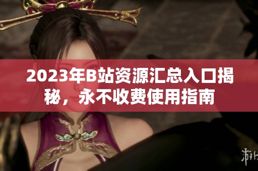 2023年B站资源汇总入口揭秘，永不收费使用指南