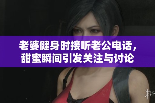 老婆健身时接听老公电话，甜蜜瞬间引发关注与讨论